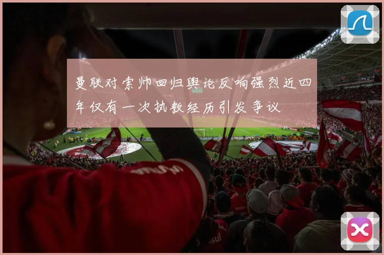 曼联对索帅回归舆论反响强烈近四年仅有一次执教经历引发争议