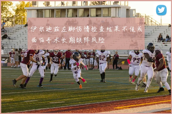 伊尔迪兹左脚伤情检查结果不佳或面临手术长期缺阵风险