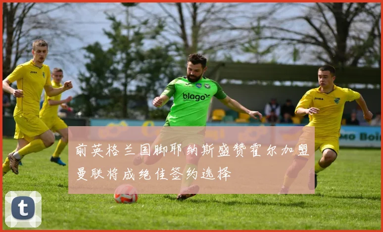 前英格兰国脚耶纳斯盛赞霍尔加盟曼联将成绝佳签约选择