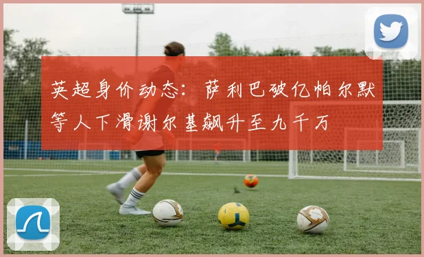 英超身价动态：萨利巴破亿帕尔默等人下滑谢尔基飙升至九千万
