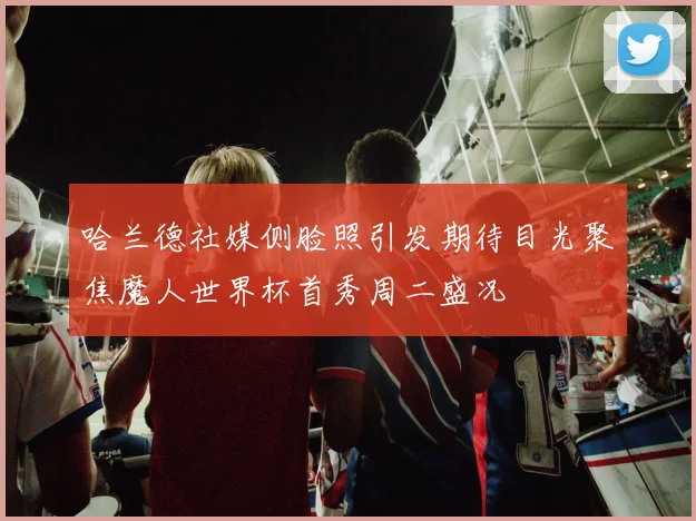哈兰德社媒侧脸照引发期待目光聚焦魔人世界杯首秀周二盛况