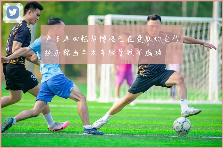 卢卡库回忆与博格巴在曼联的合作经历称当年太年轻导致不成功
