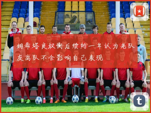 姆希塔良权衡后续约一年认为老队友离队不会影响自己表现