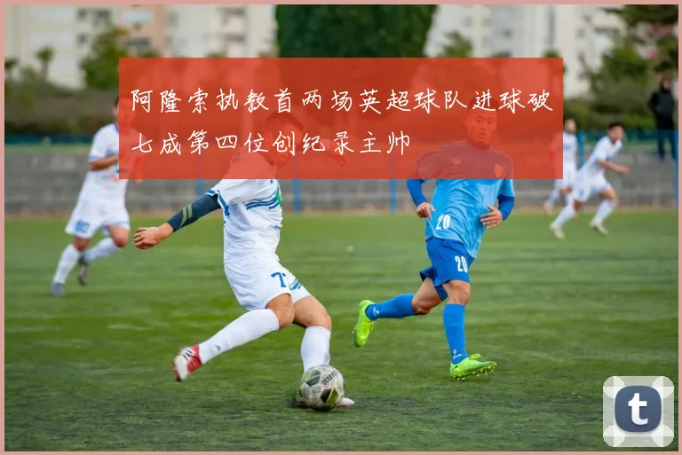 阿隆索执教首两场英超球队进球破七成第四位创纪录主帅
