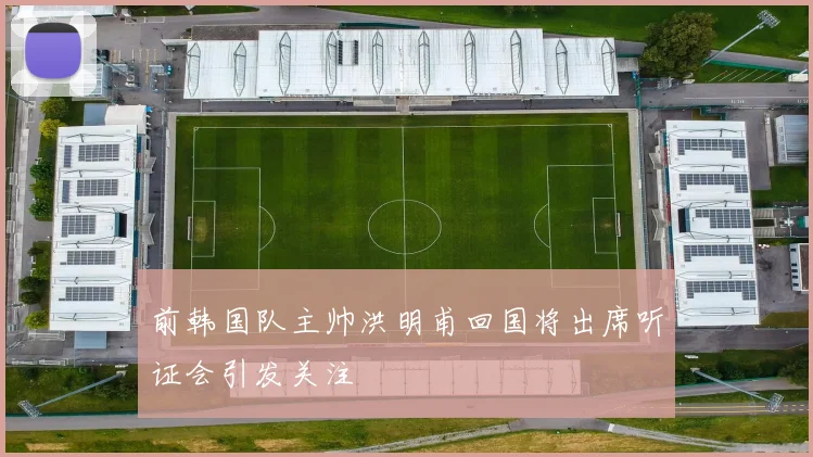 前韩国队主帅洪明甫回国将出席听证会引发关注