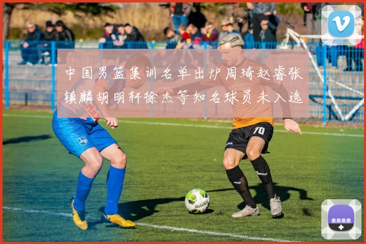 中国男篮集训名单出炉周琦赵睿张镇麟胡明轩徐杰等知名球员未入选