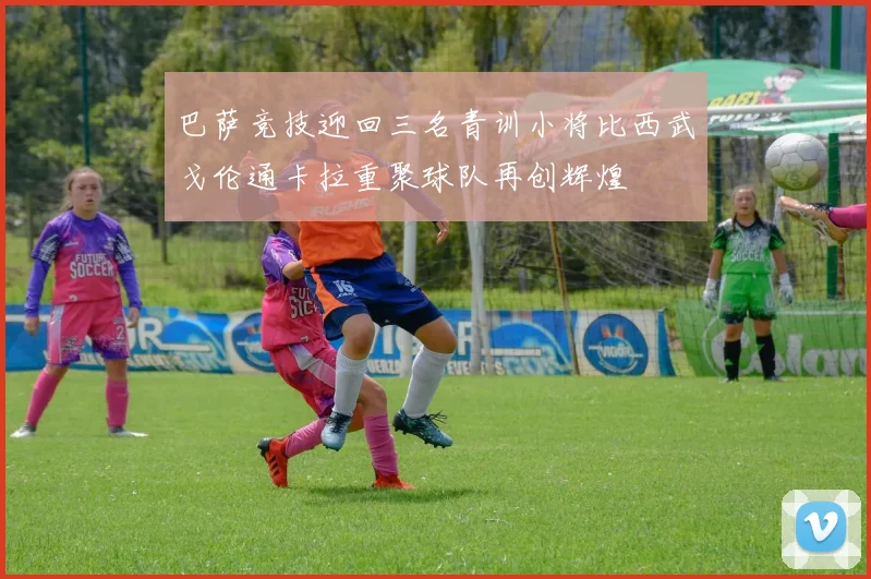 巴萨竞技迎回三名青训小将比西武戈伦通卡拉重聚球队再创辉煌