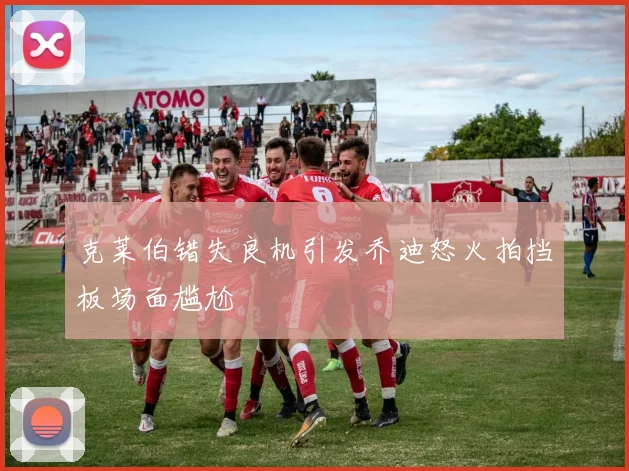克莱伯错失良机引发乔迪怒火拍挡板场面尴尬