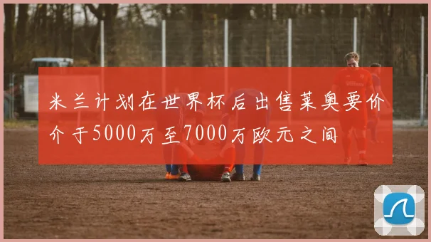 米兰计划在世界杯后出售莱奥要价介于5000万至7000万欧元之间