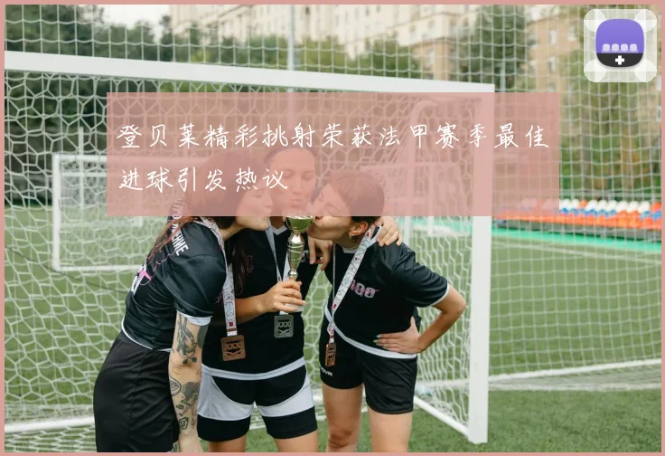 登贝莱精彩挑射荣获法甲赛季最佳进球引发热议