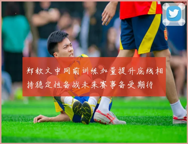 郑钦文中网前训练加量提升底线相持稳定性备战未来赛事备受期待