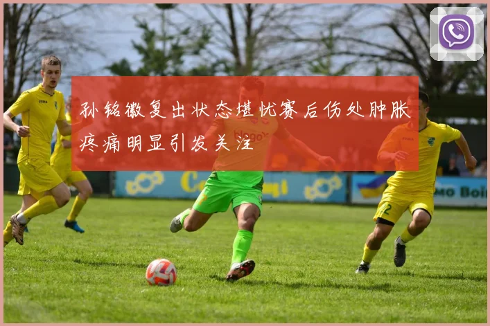 孙铭徽复出状态堪忧赛后伤处肿胀疼痛明显引发关注