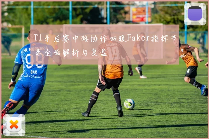 T1季后赛中路协作回暖Faker指挥节奏全面解析与复盘