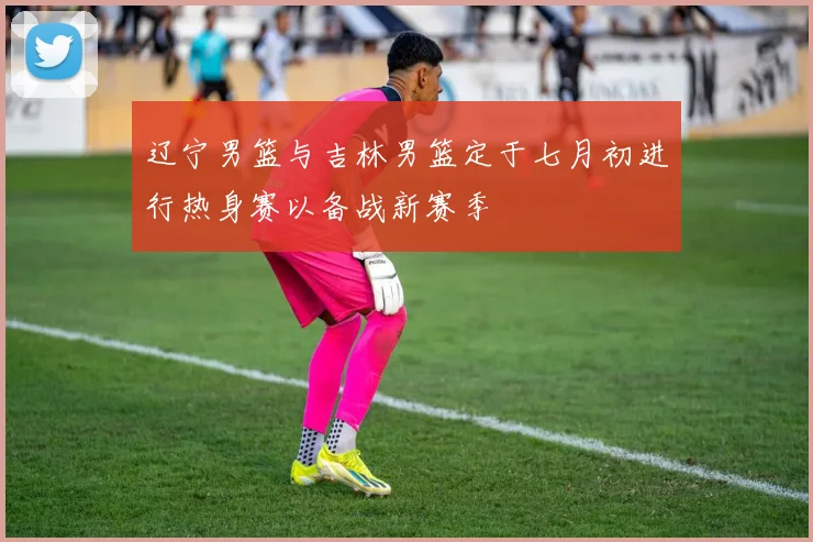 辽宁男篮与吉林男篮定于七月初进行热身赛以备战新赛季