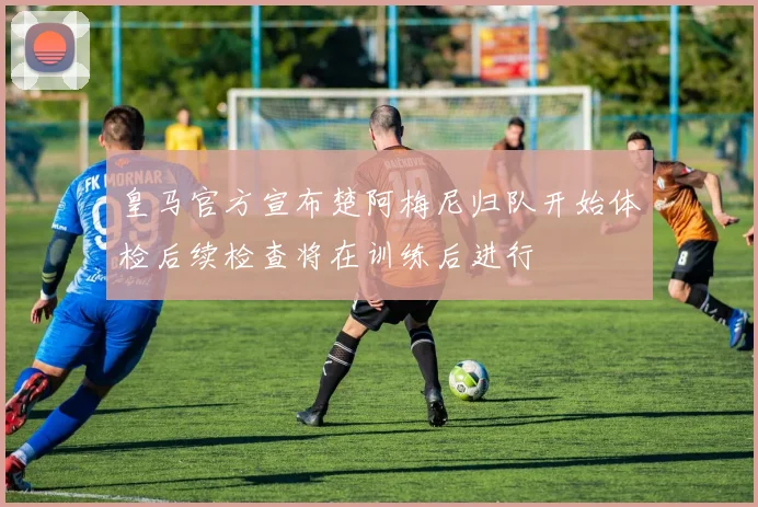 皇马官方宣布楚阿梅尼归队开始体检后续检查将在训练后进行