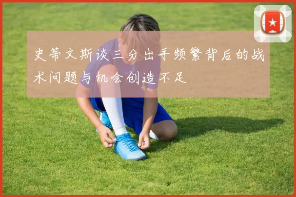 史蒂文斯谈三分出手频繁背后的战术问题与机会创造不足