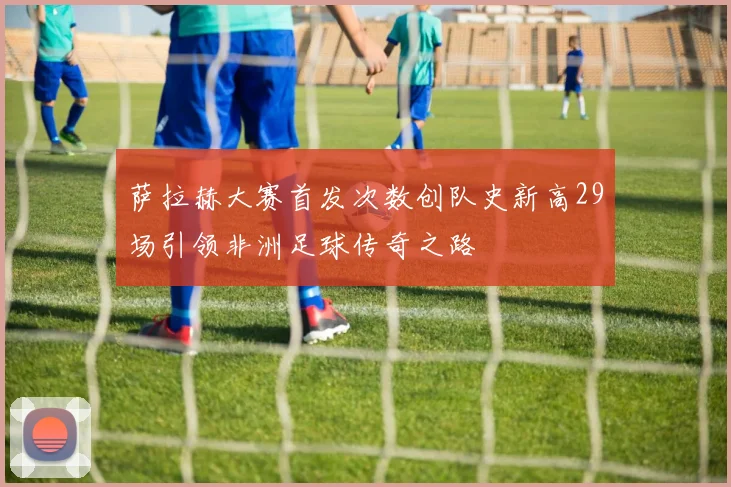 萨拉赫大赛首发次数创队史新高29场引领非洲足球传奇之路