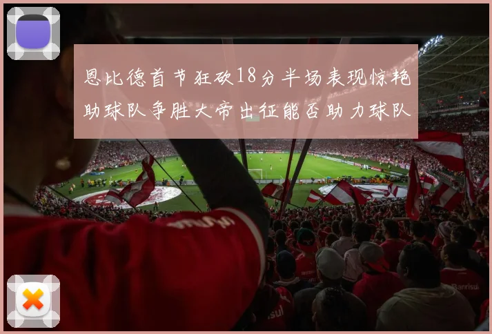 恩比德首节狂砍18分半场表现惊艳助球队争胜大帝出征能否助力球队逆袭