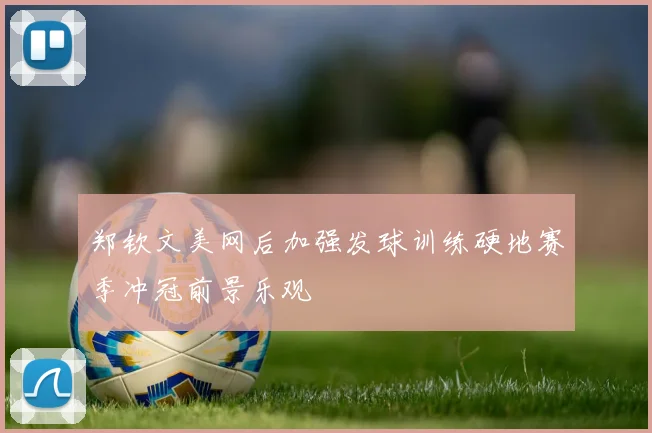 郑钦文美网后加强发球训练硬地赛季冲冠前景乐观