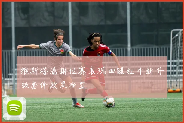 维斯塔潘排位赛表现回暖红牛新升级套件效果渐显
