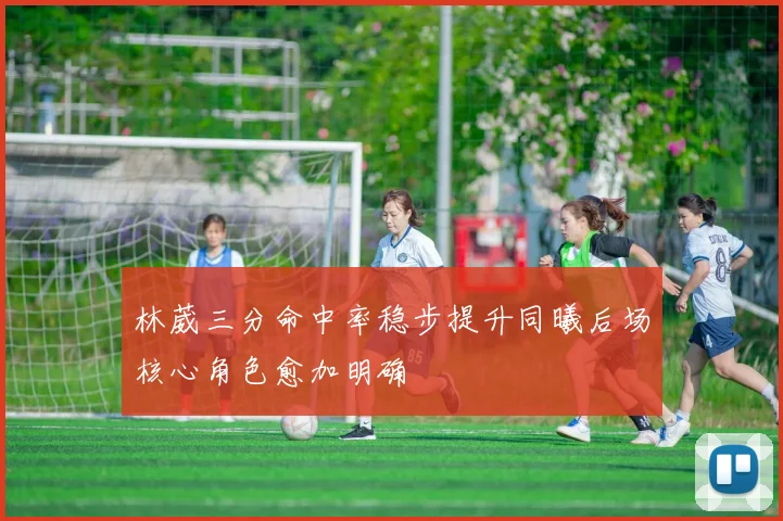 林葳三分命中率稳步提升同曦后场核心角色愈加明确