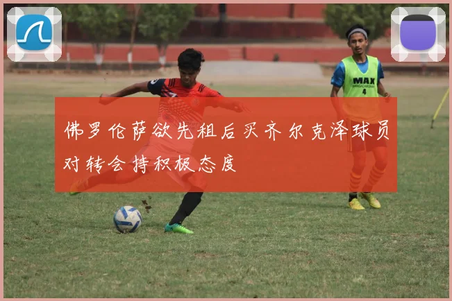 佛罗伦萨欲先租后买齐尔克泽球员对转会持积极态度